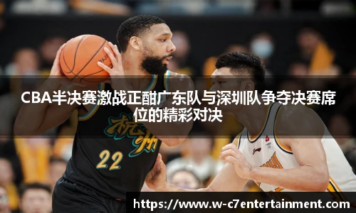 CBA半决赛激战正酣广东队与深圳队争夺决赛席位的精彩对决